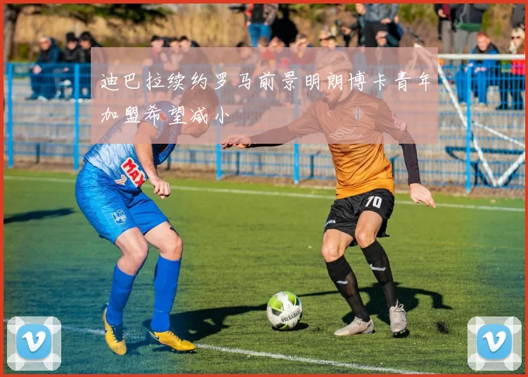 迪巴拉续约罗马前景明朗博卡青年加盟希望减小