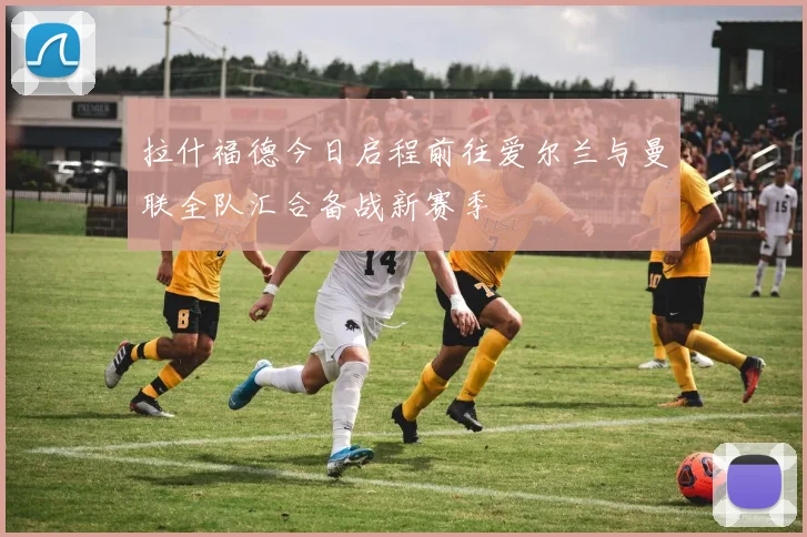 拉什福德今日启程前往爱尔兰与曼联全队汇合备战新赛季