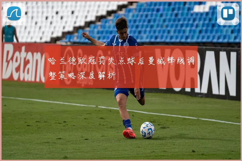 哈兰德欧冠罚失点球后曼城锋线调整策略深度解析