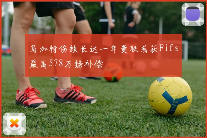 乌加特伤缺长达一年曼联或获Fifa最高578万镑补偿