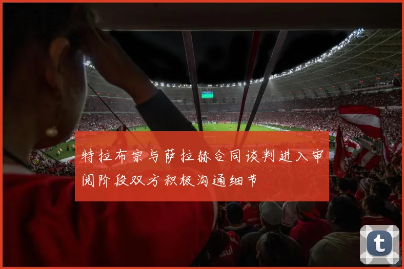 特拉布宗与萨拉赫合同谈判进入审阅阶段双方积极沟通细节