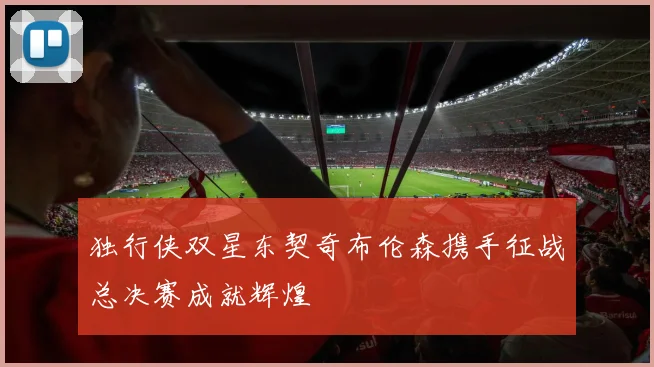 独行侠双星东契奇布伦森携手征战总决赛成就辉煌