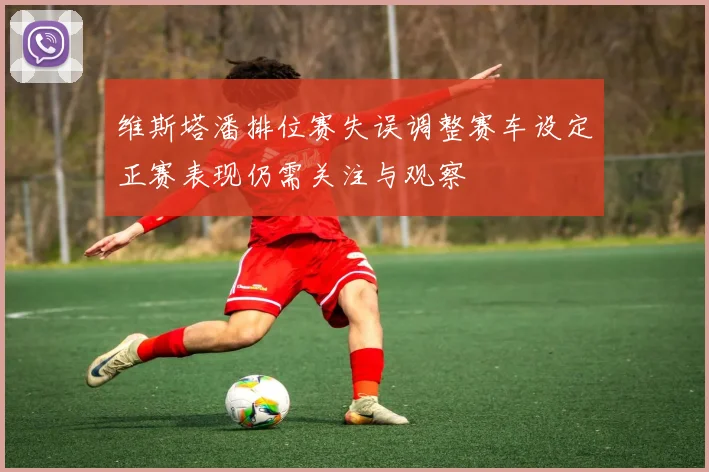 维斯塔潘排位赛失误调整赛车设定正赛表现仍需关注与观察