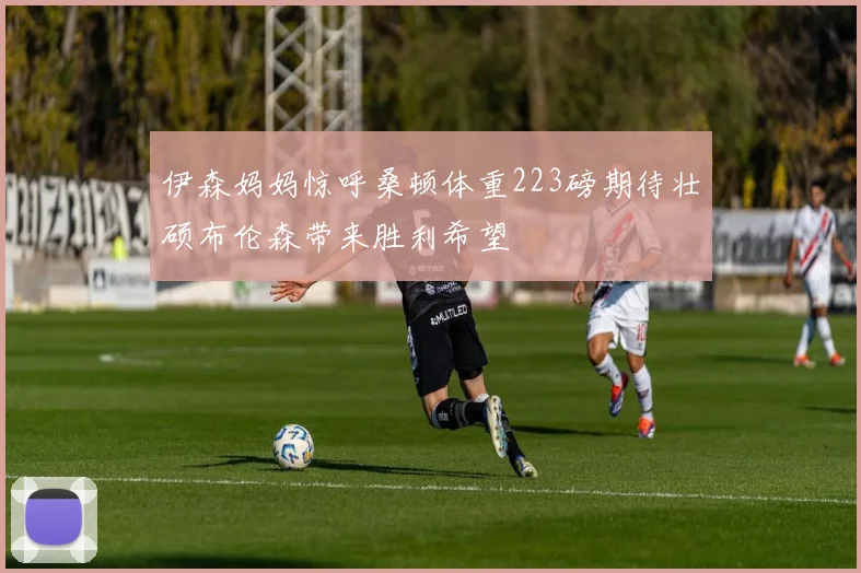 伊森妈妈惊呼桑顿体重223磅期待壮硕布伦森带来胜利希望
