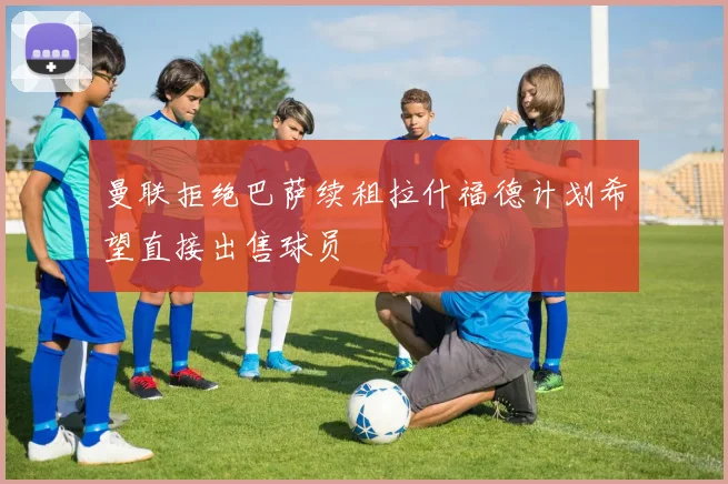 曼联拒绝巴萨续租拉什福德计划希望直接出售球员