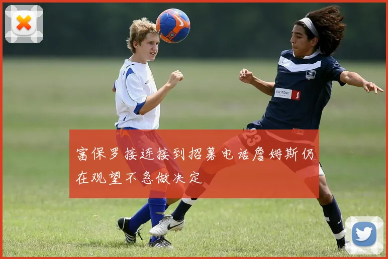 富保罗接连接到招募电话詹姆斯仍在观望不急做决定