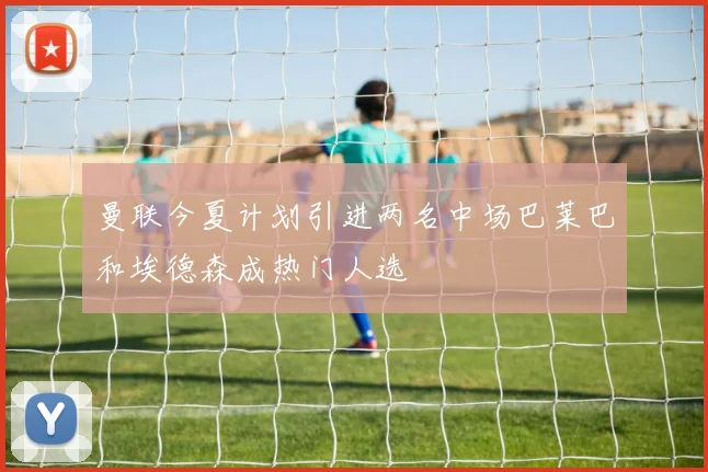 曼联今夏计划引进两名中场巴莱巴和埃德森成热门人选