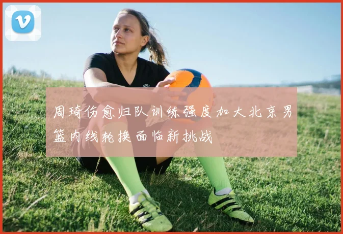周琦伤愈归队训练强度加大北京男篮内线轮换面临新挑战