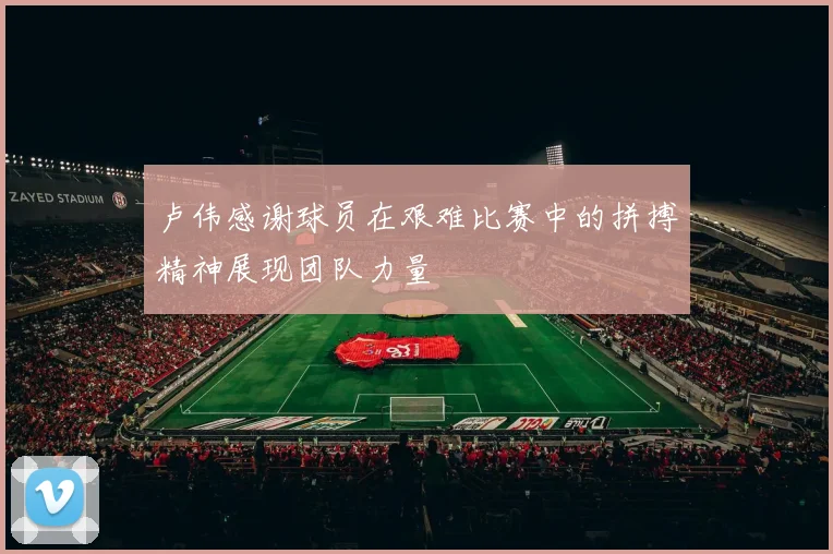 卢伟感谢球员在艰难比赛中的拼搏精神展现团队力量