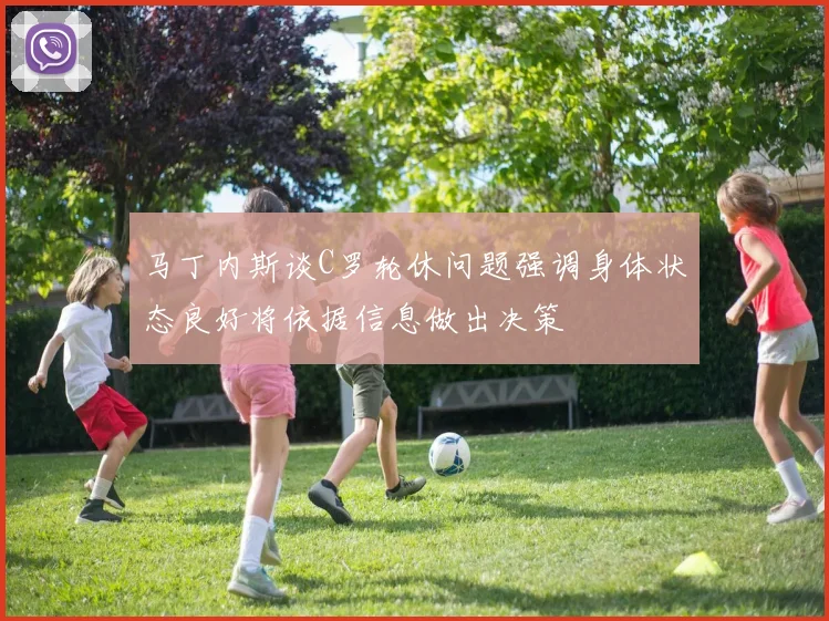 马丁内斯谈C罗轮休问题强调身体状态良好将依据信息做出决策