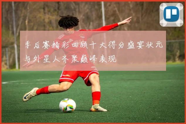 季后赛精彩回顾十大得分盛宴状元与外星人齐聚巅峰表现