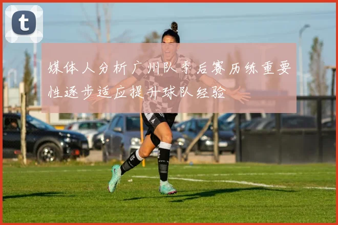媒体人分析广州队季后赛历练重要性逐步适应提升球队经验