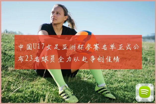 中国U17女足亚洲杯参赛名单正式公布23名球员全力以赴争创佳绩