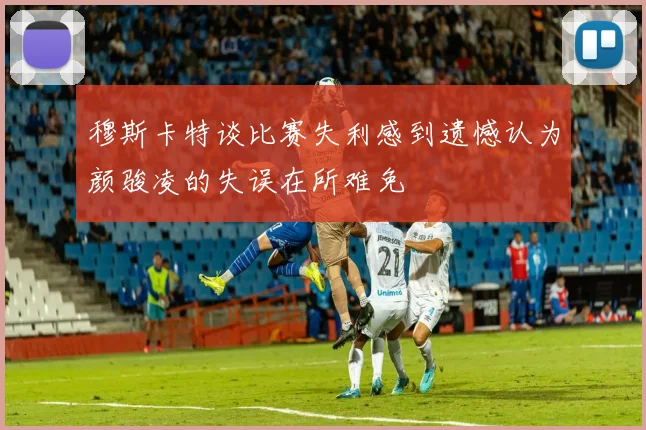 穆斯卡特谈比赛失利感到遗憾认为颜骏凌的失误在所难免