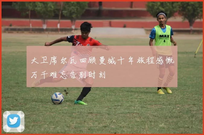 大卫席尔瓦回顾曼城十年旅程感慨万千难忘告别时刻
