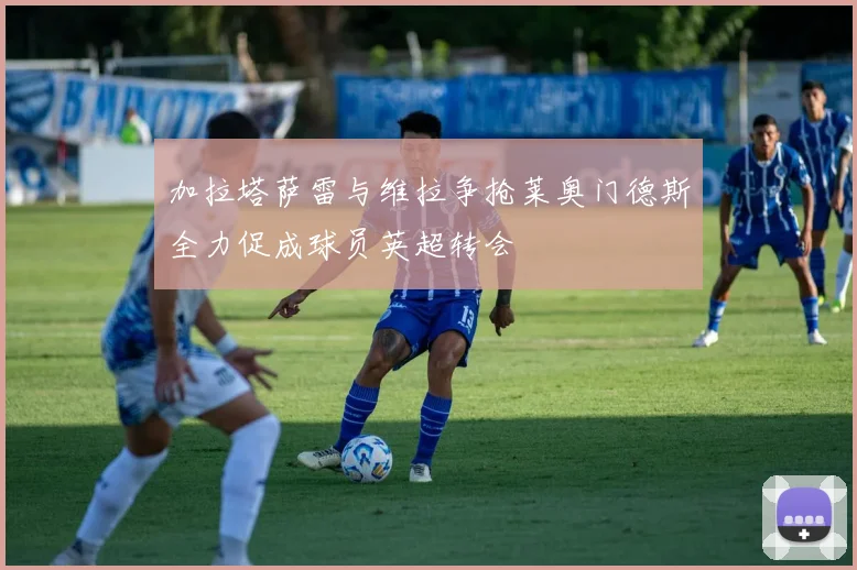 加拉塔萨雷与维拉争抢莱奥门德斯全力促成球员英超转会