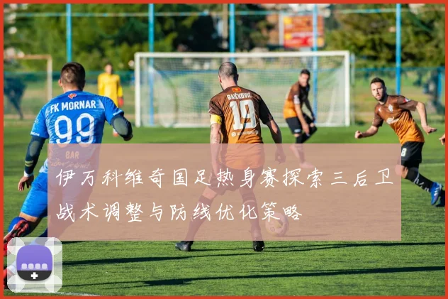 伊万科维奇国足热身赛探索三后卫战术调整与防线优化策略