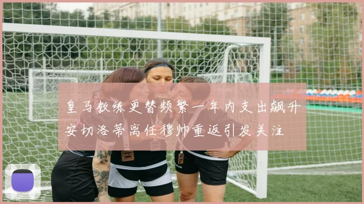 皇马教练更替频繁一年内支出飙升安切洛蒂离任穆帅重返引发关注