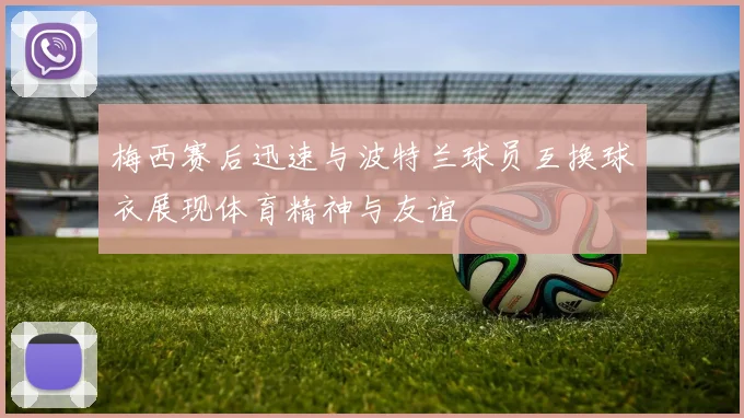 梅西赛后迅速与波特兰球员互换球衣展现体育精神与友谊