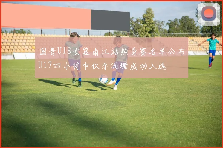 国青U18女篮南江站热身赛名单公布U17四小将中仅李沅珊成功入选