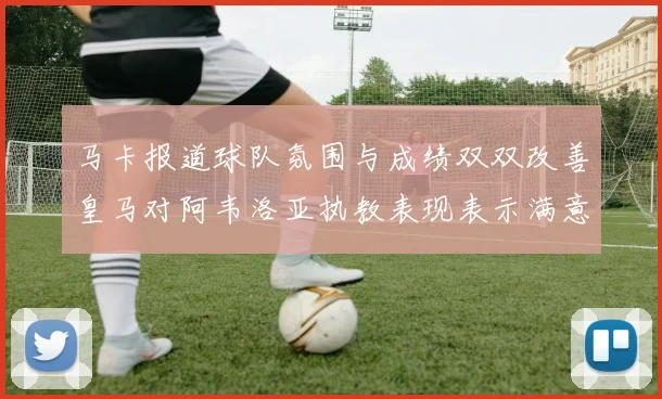 马卡报道球队氛围与成绩双双改善皇马对阿韦洛亚执教表现表示满意