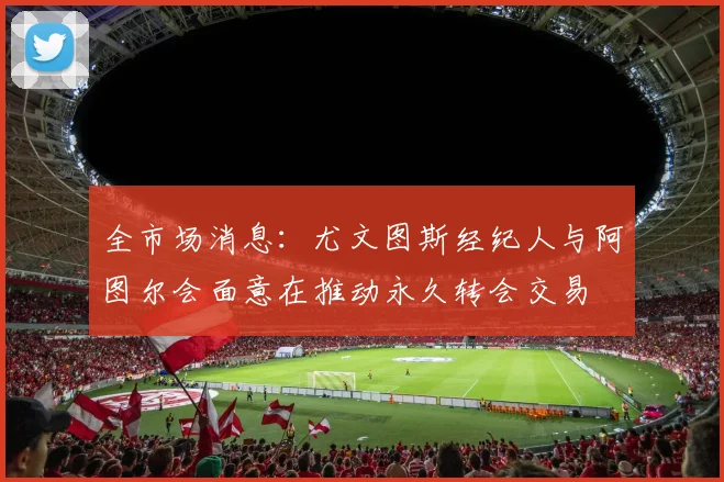 全市场消息：尤文图斯经纪人与阿图尔会面意在推动永久转会交易