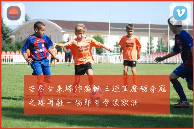 苦尽甘来塔帅感慨三连亚磨砺夺冠之路再胜一场即可登顶欧洲