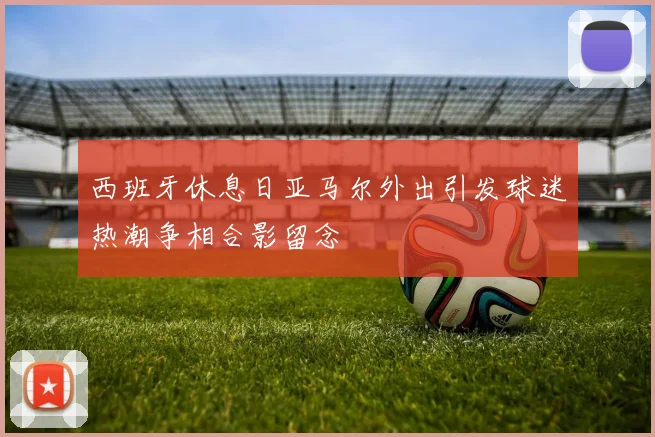 西班牙休息日亚马尔外出引发球迷热潮争相合影留念