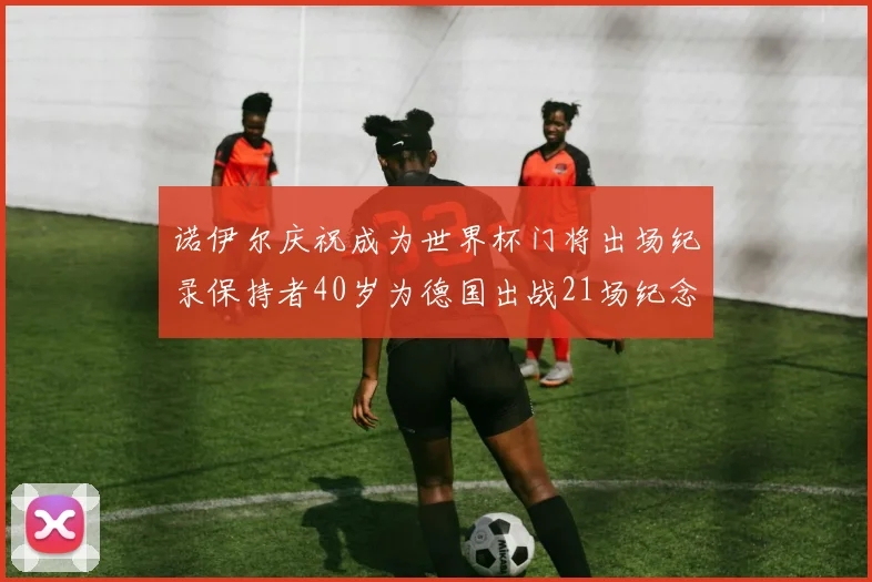 诺伊尔庆祝成为世界杯门将出场纪录保持者40岁为德国出战21场纪念照曝光