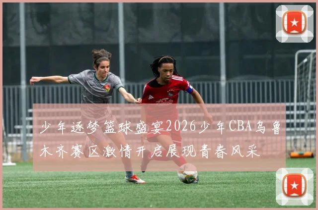 少年逐梦篮球盛宴2026少年CBA乌鲁木齐赛区激情开启展现青春风采