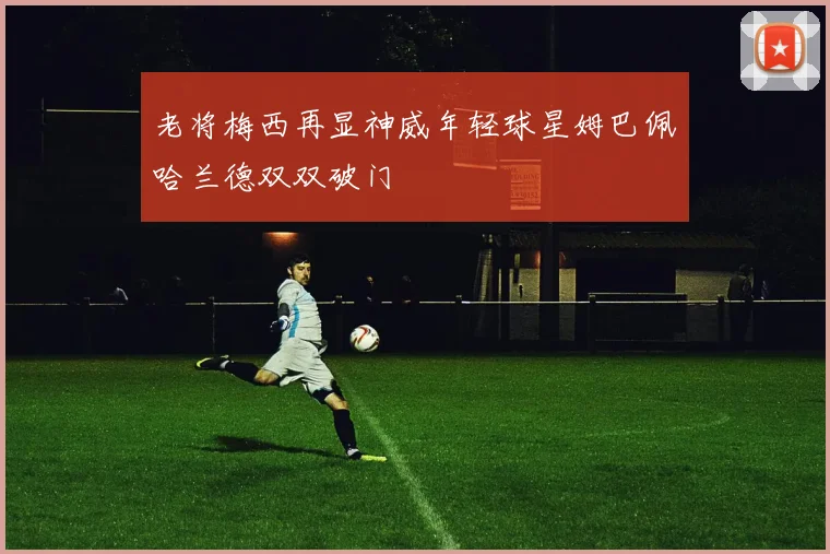 老将梅西再显神威年轻球星姆巴佩哈兰德双双破门