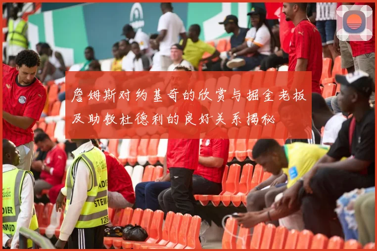 詹姆斯对约基奇的欣赏与掘金老板及助教杜德利的良好关系揭秘