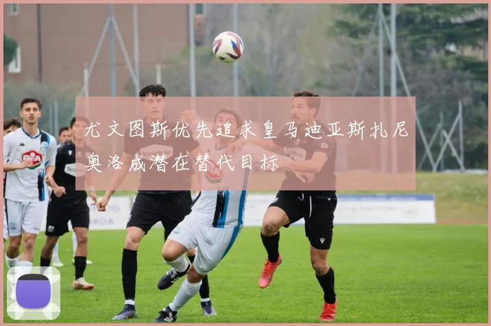 尤文图斯优先追求皇马迪亚斯扎尼奥洛成潜在替代目标