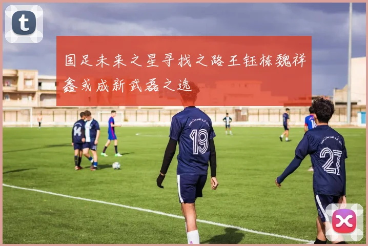 国足未来之星寻找之路王钰栋魏祥鑫或成新武磊之选
