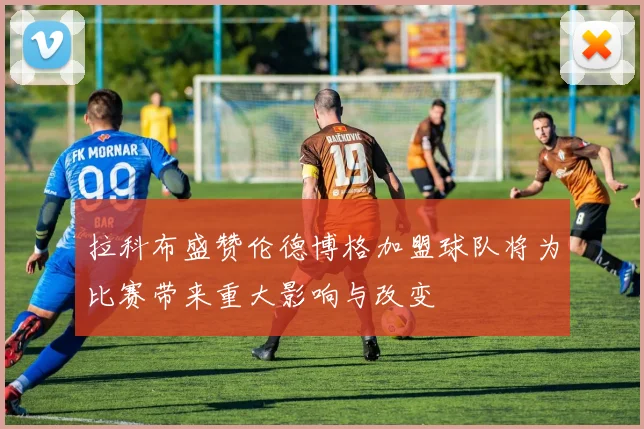 拉科布盛赞伦德博格加盟球队将为比赛带来重大影响与改变
